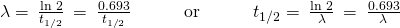Rendered by QuickLaTeX.com \lambda =\phantom{\rule{0.2em}{0ex}}\frac{\text{ln 2}}{{t}_{1\text{/}2}}\phantom{\rule{0.2em}{0ex}}=\phantom{\rule{0.2em}{0ex}}\frac{0.693}{{t}_{1\text{/}2}}\phantom{\rule{3em}{0ex}}\text{or}\phantom{\rule{3em}{0ex}}{t}_{1\text{/}2}=\phantom{\rule{0.2em}{0ex}}\frac{\text{ln 2}}{\lambda }\phantom{\rule{0.2em}{0ex}}=\phantom{\rule{0.2em}{0ex}}\frac{0.693}{\lambda }\phantom{\rule{0.2em}{0ex}}