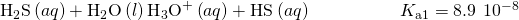 Rendered by QuickLaTeX.com {\text{H}}_{2}\text{S}\left(aq\right)+{\text{H}}_{2}\text{O}\left(l\right)⇌{\text{H}}_{3}{\text{O}}^{\text{+}}\left(aq\right)+{\text{HS}}^{\text{−}}\left(aq\right)\phantom{\rule{5em}{0ex}}{K}_{\text{a}1}=8.9\phantom{\rule{0.2em}{0ex}}×\phantom{\rule{0.2em}{0ex}}{10}^{-8}