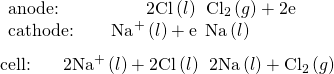 Rendered by QuickLaTeX.com \begin{array}{l}\underset{¯}{\begin{array}{l}\text{anode:}\phantom{\rule{4.91em}{0ex}}2{\text{Cl}}^{\text{−}}\left(l\right)\phantom{\rule{0.2em}{0ex}}⟶\phantom{\rule{0.2em}{0ex}}{\text{Cl}}_{2}\left(g\right)+{\text{2e}}^{\text{−}}\phantom{\rule{1.5em}{0ex}}\\ \text{cathode:}\phantom{\rule{2.13em}{0ex}}{\text{Na}}^{\text{+}}\left(l\right)+{\text{e}}^{\text{−}}\phantom{\rule{0.2em}{0ex}}⟶\phantom{\rule{0.2em}{0ex}}\text{Na}\left(l\right)\end{array}}\\ \text{cell:}\phantom{\rule{1.8em}{0ex}}2{\text{Na}}^{\text{+}}\left(l\right)+{\text{2Cl}}^{\text{−}}\left(l\right)\phantom{\rule{0.2em}{0ex}}⟶\phantom{\rule{0.2em}{0ex}}\text{2Na}\left(l\right)+{\text{Cl}}_{2}\left(g\right)\end{array}