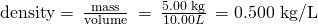Rendered by QuickLaTeX.com \text{density}=\phantom{\rule{0.2em}{0ex}}\frac{\text{mass}}{\text{volume}}\phantom{\rule{0.2em}{0ex}}=\phantom{\rule{0.2em}{0ex}}\frac{\text{5.00 kg}}{10.00 L}\phantom{\rule{0.2em}{0ex}}=\text{0.500 kg/L}
