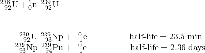 Rendered by QuickLaTeX.com \begin{array}{l}{}_{\phantom{\rule{0.5em}{0ex}}92}^{238}\text{U}+{}_{0}^{1}\text{n}\phantom{\rule{0.2em}{0ex}}⟶\phantom{\rule{0.2em}{0ex}}{}_{\phantom{\rule{0.5em}{0ex}}92}^{239}\text{U}\\ \\ \\ \phantom{\rule{2.2em}{0ex}}{}_{\phantom{\rule{0.5em}{0ex}}92}^{239}\text{U}\phantom{\rule{0.2em}{0ex}}⟶\phantom{\rule{0.2em}{0ex}}{}_{\phantom{\rule{0.5em}{0ex}}93}^{239}\text{Np}+{}_{-1}^{\phantom{\rule{0.5em}{0ex}}0}\text{e}\phantom{\rule{4.9em}{0ex}}\text{half-life}=\text{23.5 min}\\ \phantom{\rule{1.7em}{0ex}}{}_{\phantom{\rule{0.5em}{0ex}}93}^{239}\text{Np}\phantom{\rule{0.2em}{0ex}}⟶\phantom{\rule{0.2em}{0ex}}{}_{\phantom{\rule{0.5em}{0ex}}94}^{239}\text{Pu}+{}_{-1}^{\phantom{\rule{0.5em}{0ex}}0}\text{e}\phantom{\rule{5em}{0ex}}\text{half-life}=\text{2.36 days}\end{array}