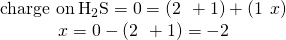 Rendered by QuickLaTeX.com \begin{array}{c}\text{charge on}\phantom{\rule{0.2em}{0ex}}{\text{H}}_{2}\text{S}=0=\left(2\phantom{\rule{0.2em}{0ex}}×\phantom{\rule{0.2em}{0ex}}+1\right)+\left(1\phantom{\rule{0.2em}{0ex}}×\phantom{\rule{0.2em}{0ex}}x\right)\\ x=0-\left(2\phantom{\rule{0.2em}{0ex}}×\phantom{\rule{0.2em}{0ex}}+1\right)=-2\end{array}