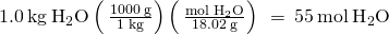 Rendered by QuickLaTeX.com 1.0\phantom{\rule{0.2em}{0ex}}\text{kg}\phantom{\rule{0.2em}{0ex}}{\text{H}}_{2}\text{O}\left(\phantom{\rule{0.2em}{0ex}}\frac{1000\phantom{\rule{0.2em}{0ex}}\text{g}}{1\phantom{\rule{0.2em}{0ex}}\text{kg}}\right)\left(\phantom{\rule{0.2em}{0ex}}\frac{\text{mol}\phantom{\rule{0.2em}{0ex}}{\text{H}}_{2}\text{O}}{18.02\phantom{\rule{0.2em}{0ex}}\text{g}}\right)\phantom{\rule{0.2em}{0ex}}=\phantom{\rule{0.2em}{0ex}}55\phantom{\rule{0.2em}{0ex}}\text{mol}\phantom{\rule{0.2em}{0ex}}{\text{H}}_{2}\text{O}