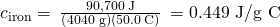 Rendered by QuickLaTeX.com {c}_{\text{iron}}=\phantom{\rule{0.2em}{0ex}}\frac{\text{90,700 J}}{\left(\text{4040 g}\right)\left(50.0\phantom{\rule{0.2em}{0ex}}\text{°C}\right)}\phantom{\rule{0.2em}{0ex}}=\text{0.449 J/g °C}