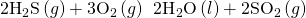 Rendered by QuickLaTeX.com 2{\text{H}}_{2}\text{S}\left(g\right)+3{\text{O}}_{2}\left(g\right)\phantom{\rule{0.2em}{0ex}}⟶\phantom{\rule{0.2em}{0ex}}2{\text{H}}_{2}\text{O}\left(l\right)+2{\text{SO}}_{2}\left(g\right)