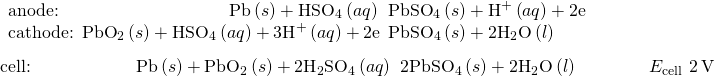 Rendered by QuickLaTeX.com \begin{array}{l}\underset{¯}{\begin{array}{l}\text{anode:}\phantom{\rule{9.6em}{0ex}}\text{Pb}\left(s\right)+{\text{HSO}}_{4}{}^{\text{−}}\left(aq\right)\phantom{\rule{0.2em}{0ex}}⟶\phantom{\rule{0.2em}{0ex}}{\text{PbSO}}_{4}\left(s\right)+{\text{H}}^{\text{+}}\left(aq\right)+{\text{2e}}^{\text{−}}\\ {\text{cathode: PbO}}_{2}\left(s\right)+{\text{HSO}}_{4}{}^{\text{−}}\left(aq\right)+{\text{3H}}^{\text{+}}\left(aq\right)+{\text{2e}}^{\text{−}}\phantom{\rule{0.2em}{0ex}}⟶\phantom{\rule{0.2em}{0ex}}{\text{PbSO}}_{4}\left(s\right)+2{\text{H}}_{2}\text{O}\left(l\right)\phantom{\rule{9em}{0ex}}\end{array}}\\ \text{cell:}\phantom{\rule{5.93em}{0ex}}\text{Pb}\left(s\right)+{\text{PbO}}_{2}\left(s\right)+2{\text{H}}_{2}{\text{SO}}_{4}\left(aq\right)\phantom{\rule{0.2em}{0ex}}⟶\phantom{\rule{0.2em}{0ex}}{\text{2PbSO}}_{4}\left(s\right)+2{\text{H}}_{2}\text{O}\left(l\right)\phantom{\rule{4em}{0ex}}{E}_{\text{cell}}~2\phantom{\rule{0.2em}{0ex}}\text{V}\end{array}