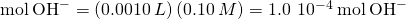 Rendered by QuickLaTeX.com \text{mol}\phantom{\rule{0.2em}{0ex}}{\text{OH}}^{-}=\left(0.0010\phantom{\rule{0.2em}{0ex}}L\right)\left(0.10\phantom{\rule{0.2em}{0ex}}M\right)=1.0\phantom{\rule{0.2em}{0ex}}×\phantom{\rule{0.2em}{0ex}}{10}^{-4}\phantom{\rule{0.2em}{0ex}}\text{mol}\phantom{\rule{0.2em}{0ex}}{\text{OH}}^{-}