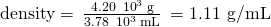 Rendered by QuickLaTeX.com \text{density}=\phantom{\rule{0.2em}{0ex}}\frac{\text{4.20}\phantom{\rule{0.2em}{0ex}}×\phantom{\rule{0.2em}{0ex}}{10}^{3}\phantom{\rule{0.2em}{0ex}}\text{g}}{3.78\phantom{\rule{0.2em}{0ex}}×\phantom{\rule{0.2em}{0ex}}{10}^{3}\phantom{\rule{0.2em}{0ex}}\text{mL}}\phantom{\rule{0.2em}{0ex}}=\text{1.11 g/mL}