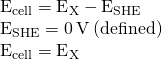 Rendered by QuickLaTeX.com \begin{array}{c}{\text{E}}_{\text{cell}}={\text{E}}_{\text{X}}-{\text{E}}_{\text{SHE}}\hfill \\ {\text{E}}_{\text{SHE}}=\text{0}\phantom{\rule{0.2em}{0ex}}\text{V}\phantom{\rule{0.2em}{0ex}}\text{(defined)}\hfill \\ {\text{E}}_{\text{cell}}={\text{E}}_{\text{X}}\hfill \end{array}