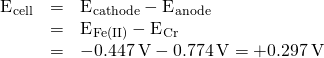 Rendered by QuickLaTeX.com \begin{array}{ccc}\hfill {\text{E}}^{\text{°}}{}_{\text{cell}}& =\hfill & {\text{E}}^{\text{°}}{}_{\text{cathode}}-{\text{E}}^{\text{°}}{}_{\text{anode}}\hfill \\ & =\hfill & {\text{E}}^{\text{°}}{}_{\text{Fe(II)}}-{\text{E}}^{\text{°}}{}_{\text{Cr}}\hfill \\ & =\hfill & -0.447\phantom{\rule{0.2em}{0ex}}\text{V}-\text{−0.774}\phantom{\rule{0.2em}{0ex}}\text{V}=+0.297\phantom{\rule{0.2em}{0ex}}\text{V}\hfill \end{array}