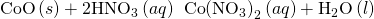 Rendered by QuickLaTeX.com \text{CoO}\left(s\right)+{\text{2HNO}}_{3}\left(aq\right)\phantom{\rule{0.2em}{0ex}}⟶\phantom{\rule{0.2em}{0ex}}\text{Co}{\left({\text{NO}}_{3}\right)}_{2}\left(aq\right)+{\text{H}}_{2}\text{O}\left(l\right)