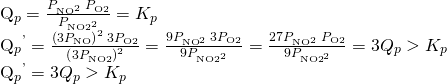 Rendered by QuickLaTeX.com \begin{array}{}\\ \\ \\ {Q}_{p}=\frac{{P}_{{\text{NO}}^{2}}\phantom{\rule{0.2em}{0ex}}{P}_{\text{O}2}}{{P}_{\text{NO}{2}^{2}}}={K}_{p}\hfill \\ {Q}_{p}{}^{\text{'}}=\frac{{\left(3{P}_{\text{NO}}\right)}^{2}\phantom{\rule{0.2em}{0ex}}3{P}_{\text{O2}}}{{\left(3{P}_{\text{NO2}}\right)}^{2}}=\frac{9{P}_{{\text{NO}}^{\text{2}}}\phantom{\rule{0.2em}{0ex}}3{P}_{\text{O}2}}{9{P}_{{\text{NO2}}^{2}}}=\frac{27{P}_{{\text{NO}}^{\text{2}}}\phantom{\rule{0.2em}{0ex}}{P}_{\text{O2}}}{9{P}_{{\text{NO2}}^{2}}}=3{Q}_{p}>{K}_{p}\hfill \\ {Q}_{p}{}^{\text{'}}=3{Q}_{p}>{K}_{p}\hfill \end{array}
