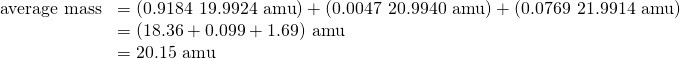 Rendered by QuickLaTeX.com \begin{array}{cc}\hfill \text{average mass}& =\left(0.9184\phantom{\rule{0.2em}{0ex}}×\phantom{\rule{0.2em}{0ex}}\text{19.9924 amu}\right)+\left(0.0047\phantom{\rule{0.2em}{0ex}}×\phantom{\rule{0.2em}{0ex}}\text{20.9940 amu}\right)+\left(0.0769\phantom{\rule{0.2em}{0ex}}×\phantom{\rule{0.2em}{0ex}}\text{21.9914 amu}\right)\hfill \\ & =\left(18.36+0.099+1.69\right)\phantom{\rule{0.2em}{0ex}}\text{amu}\hfill \\ & =\text{20.15 amu}\hfill \end{array}