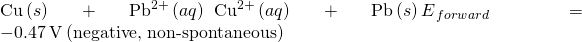 Rendered by QuickLaTeX.com \text{Cu}\left(s\right)+{\text{Pb}}^{2+}\left(aq\right)\phantom{\rule{0.2em}{0ex}}⟶\phantom{\rule{0.2em}{0ex}}{\text{Cu}}^{2+}\left(aq\right)+\text{Pb}\left(s\right){E}^{\text{°}}{}_{forward}=-0.47\phantom{\rule{0.2em}{0ex}}\text{V}\phantom{\rule{0.2em}{0ex}}\text{(negative, non-spontaneous)}