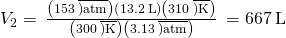 Rendered by QuickLaTeX.com {V}_{2}=\phantom{\rule{0.2em}{0ex}}\frac{\left(153\phantom{\rule{0.2em}{0ex}}\overline{)\text{atm}}\right)\left(13.2\phantom{\rule{0.2em}{0ex}}\text{L}\right)\left(310\phantom{\rule{0.2em}{0ex}}\overline{)\text{K}}\right)}{\left(300\phantom{\rule{0.2em}{0ex}}\overline{)\text{K}}\right)\left(3.13\phantom{\rule{0.2em}{0ex}}\overline{)\text{atm}}\right)}\phantom{\rule{0.2em}{0ex}}=667\phantom{\rule{0.2em}{0ex}}\text{L}