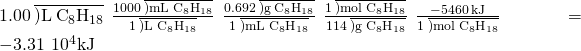 Rendered by QuickLaTeX.com 1.00\phantom{\rule{0.2em}{0ex}}\overline{)\text{L}\phantom{\rule{0.2em}{0ex}}{\text{C}}_{8}{\text{H}}_{18}}\phantom{\rule{0.2em}{0ex}}×\phantom{\rule{0.2em}{0ex}}\frac{1000\phantom{\rule{0.2em}{0ex}}\overline{)\text{mL}\phantom{\rule{0.2em}{0ex}}{\text{C}}_{8}{\text{H}}_{18}}}{1\phantom{\rule{0.2em}{0ex}}\overline{)\text{L}\phantom{\rule{0.2em}{0ex}}{\text{C}}_{8}{\text{H}}_{18}}}\phantom{\rule{0.2em}{0ex}}×\phantom{\rule{0.2em}{0ex}}\frac{0.692\phantom{\rule{0.2em}{0ex}}\overline{)\text{g}\phantom{\rule{0.2em}{0ex}}{\text{C}}_{8}{\text{H}}_{18}}}{1\phantom{\rule{0.2em}{0ex}}\overline{)\text{mL}\phantom{\rule{0.2em}{0ex}}{\text{C}}_{8}{\text{H}}_{18}}}\phantom{\rule{0.2em}{0ex}}×\phantom{\rule{0.2em}{0ex}}\frac{1\phantom{\rule{0.2em}{0ex}}\overline{)\text{mol}\phantom{\rule{0.2em}{0ex}}{\text{C}}_{8}{\text{H}}_{18}}}{114\phantom{\rule{0.2em}{0ex}}\overline{)\text{g}\phantom{\rule{0.2em}{0ex}}{\text{C}}_{8}{\text{H}}_{18}}}\phantom{\rule{0.2em}{0ex}}×\phantom{\rule{0.2em}{0ex}}\frac{-5460\phantom{\rule{0.2em}{0ex}}\text{kJ}}{1\phantom{\rule{0.2em}{0ex}}\overline{)\text{mol}\phantom{\rule{0.2em}{0ex}}{\text{C}}_{8}{\text{H}}_{18}}}\phantom{\rule{0.2em}{0ex}}=-3.31\phantom{\rule{0.2em}{0ex}}×\phantom{\rule{0.2em}{0ex}}{10}^{4}\text{kJ}