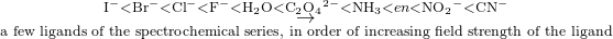 Rendered by QuickLaTeX.com \underset{\phantom{\rule{3em}{0ex}}\text{a few ligands of the spectrochemical series, in order of increasing field strength of the ligand}\phantom{\rule{3em}{0ex}}}{\overset{\phantom{\rule{3em}{0ex}}{\text{I}}^{-}<{\text{Br}}^{-}<{\text{Cl}}^{-}<{\text{F}}^{-}<{\text{H}}_{2}\text{O}<{\text{C}}_{2}{\text{O}}_{4}{}^{2-}<{\text{NH}}_{3}<en<{\text{NO}}_{2}{}^{-}<{\text{CN}}^{-}\phantom{\rule{3em}{0ex}}}{\to }}
