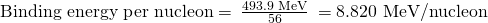 Rendered by QuickLaTeX.com \text{Binding energy per nucleon}=\phantom{\rule{0.2em}{0ex}}\frac{\text{493.9 MeV}}{56}\phantom{\rule{0.2em}{0ex}}=\text{8.820 MeV/nucleon}