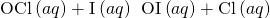 Rendered by QuickLaTeX.com {\text{OCl}}^{\text{−}}\left(aq\right)+{\text{I}}^{\text{−}}\left(aq\right)\phantom{\rule{0.2em}{0ex}}⟶\phantom{\rule{0.2em}{0ex}}{\text{OI}}^{\text{−}}\left(aq\right)+{\text{Cl}}^{\text{−}}\left(aq\right)