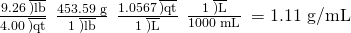 Rendered by QuickLaTeX.com \frac{\text{9.26}\phantom{\rule{0.2em}{0ex}}\overline{)\text{lb}}}{\text{4.00}\phantom{\rule{0.2em}{0ex}}\overline{)\text{qt}}}\phantom{\rule{0.2em}{0ex}}×\phantom{\rule{0.2em}{0ex}}\frac{\text{453.59 g}}{1\phantom{\rule{0.2em}{0ex}}\overline{)\text{lb}}}\phantom{\rule{0.2em}{0ex}}×\phantom{\rule{0.2em}{0ex}}\frac{\text{1.0567}\phantom{\rule{0.2em}{0ex}}\overline{)\text{qt}}}{1\phantom{\rule{0.2em}{0ex}}\overline{)\text{L}}}\phantom{\rule{0.2em}{0ex}}×\phantom{\rule{0.2em}{0ex}}\frac{1\phantom{\rule{0.2em}{0ex}}\overline{)\text{L}}}{\text{1000 mL}}\phantom{\rule{0.2em}{0ex}}=\text{1.11 g/mL}