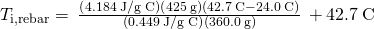 Rendered by QuickLaTeX.com {T}_{\text{i,rebar}}=\phantom{\rule{0.2em}{0ex}}\frac{\left(4.184\phantom{\rule{0.2em}{0ex}}\text{J/g °C}\right)\left(425\phantom{\rule{0.2em}{0ex}}\text{g}\right)\left(42.7\phantom{\rule{0.2em}{0ex}}\text{°C}-24.0\phantom{\rule{0.2em}{0ex}}\text{°C}\right)}{\left(0.449\phantom{\rule{0.2em}{0ex}}\text{J/g °C}\right)\left(360.0\phantom{\rule{0.2em}{0ex}}\text{g}\right)}\phantom{\rule{0.2em}{0ex}}+42.7\phantom{\rule{0.2em}{0ex}}\text{°C}