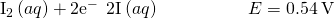 Rendered by QuickLaTeX.com {\text{I}}_{2}\left(aq\right)+{\text{2e}}^{-}\phantom{\rule{0.2em}{0ex}}⟶\phantom{\rule{0.2em}{0ex}}{\text{2I}}^{\text{−}}\left(aq\right)\phantom{\rule{5em}{0ex}}E\text{°}=0.54\phantom{\rule{0.2em}{0ex}}\text{V}