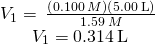 Rendered by QuickLaTeX.com \begin{array}{c}\\ {V}_{1}=\phantom{\rule{0.2em}{0ex}}\frac{\left(0.100\phantom{\rule{0.2em}{0ex}}M\right)\left(5.00\phantom{\rule{0.2em}{0ex}}\text{L}\right)}{1.59\phantom{\rule{0.2em}{0ex}}M}\phantom{\rule{0.2em}{0ex}}\\ {V}_{1}=0.314\phantom{\rule{0.2em}{0ex}}\text{L}\end{array}