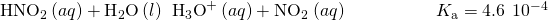 Rendered by QuickLaTeX.com {\text{HNO}}_{2}\left(aq\right)+{\text{H}}_{2}\text{O}\left(l\right)\phantom{\rule{0.2em}{0ex}}⇌\phantom{\rule{0.2em}{0ex}}{\text{H}}_{3}{\text{O}}^{\text{+}}\left(aq\right)+{\text{NO}}_{2}{}^{\text{−}}\left(aq\right)\phantom{\rule{5em}{0ex}}{K}_{\text{a}}=4.6\phantom{\rule{0.2em}{0ex}}×\phantom{\rule{0.2em}{0ex}}{10}^{-4}