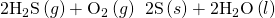 Rendered by QuickLaTeX.com {\text{2H}}_{2}\text{S}\left(g\right)+{\text{O}}_{2}\left(g\right)\phantom{\rule{0.2em}{0ex}}⟶\phantom{\rule{0.2em}{0ex}}\text{2S}\left(s\right)+{\text{2H}}_{2}\text{O}\left(l\right)