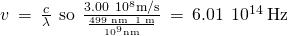 Rendered by QuickLaTeX.com v\phantom{\rule{0.2em}{0ex}}=\phantom{\rule{0.2em}{0ex}}\frac{c}{\lambda }\phantom{\rule{0.4em}{0ex}}\text{so}\phantom{\rule{0.4em}{0ex}}\frac{3.00\phantom{\rule{0.2em}{0ex}}×\phantom{\rule{0.2em}{0ex}}{10}^{8}\text{m/s}}{\frac{\text{499 nm}\phantom{\rule{0.2em}{0ex}}×\phantom{\rule{0.2em}{0ex}}\text{1 m}}{{10}^{9}\text{nm}}}\phantom{\rule{0.2em}{0ex}}=\phantom{\rule{0.2em}{0ex}}6.01\phantom{\rule{0.2em}{0ex}}×\phantom{\rule{0.2em}{0ex}}{10}^{14}\phantom{\rule{0.2em}{0ex}}\text{Hz}