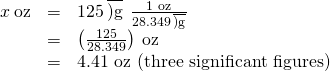 Rendered by QuickLaTeX.com \begin{array}{ccc}x\phantom{\rule{0.2em}{0ex}}\text{oz}\hfill & =& 125\phantom{\rule{0.2em}{0ex}}\overline{)\text{g}}\phantom{\rule{0.2em}{0ex}}×\phantom{\rule{0.2em}{0ex}}\frac{\text{1 oz}}{\text{28.349}\phantom{\rule{0.2em}{0ex}}\overline{)\text{g}}}\hfill \\ \hfill & =\hfill & \left(\frac{125}{\text{28.349}}\right)\phantom{\rule{0.2em}{0ex}}\text{oz}\hfill \\ \hfill & =\hfill & \text{4.41 oz (three significant figures)}\hfill \end{array}
