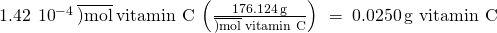 Rendered by QuickLaTeX.com 1.42\phantom{\rule{0.2em}{0ex}}×\phantom{\rule{0.2em}{0ex}}{10}^{-4}\phantom{\rule{0.2em}{0ex}}\overline{)\text{mol}}\phantom{\rule{0.2em}{0ex}}\text{vitamin C}\phantom{\rule{0.2em}{0ex}}\left(\frac{176.124\phantom{\rule{0.2em}{0ex}}\text{g}}{\overline{)\text{mol}}\phantom{\rule{0.2em}{0ex}}\text{vitamin C}}\right)\phantom{\rule{0.2em}{0ex}}=\phantom{\rule{0.2em}{0ex}}0.0250\phantom{\rule{0.2em}{0ex}}\text{g vitamin C}