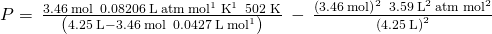 Rendered by QuickLaTeX.com P=\phantom{\rule{0.2em}{0ex}}\frac{3.46\phantom{\rule{0.2em}{0ex}}\text{mol}\phantom{\rule{0.2em}{0ex}}×\phantom{\rule{0.2em}{0ex}}0.08206\phantom{\rule{0.2em}{0ex}}\text{L}\phantom{\rule{0.2em}{0ex}}\text{atm}\phantom{\rule{0.2em}{0ex}}{\text{mol}}^{\text{−1}}\phantom{\rule{0.2em}{0ex}}{\text{K}}^{\text{−1}}\phantom{\rule{0.2em}{0ex}}×\phantom{\rule{0.2em}{0ex}}\text{502 K}}{\left(4.25\phantom{\rule{0.2em}{0ex}}\text{L}-3.46\phantom{\rule{0.2em}{0ex}}\text{mol}\phantom{\rule{0.2em}{0ex}}×\phantom{\rule{0.2em}{0ex}}0.0427\phantom{\rule{0.2em}{0ex}}\text{L}\phantom{\rule{0.2em}{0ex}}{\text{mol}}^{\text{−1}}\right)}\phantom{\rule{0.2em}{0ex}}-\phantom{\rule{0.2em}{0ex}}\frac{{\left(3.46\phantom{\rule{0.2em}{0ex}}\text{mol}\right)}^{2}\phantom{\rule{0.2em}{0ex}}×\phantom{\rule{0.2em}{0ex}}3.59\phantom{\rule{0.2em}{0ex}}{\text{L}}^{2}\phantom{\rule{0.2em}{0ex}}\text{atm}\phantom{\rule{0.2em}{0ex}}{\text{mol}}^{2}}{{\left(4.25\phantom{\rule{0.2em}{0ex}}\text{L}\right)}^{2}}