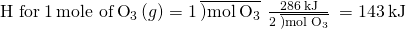 Rendered by QuickLaTeX.com \text{Δ}\text{H}\text{° for}\phantom{\rule{0.2em}{0ex}}1\phantom{\rule{0.2em}{0ex}}\text{mole of}\phantom{\rule{0.2em}{0ex}}{\text{O}}_{3}\left(g\right)=1\phantom{\rule{0.2em}{0ex}}\overline{)\text{mol}\phantom{\rule{0.2em}{0ex}}{\text{O}}_{3}}\phantom{\rule{0.2em}{0ex}}×\phantom{\rule{0.2em}{0ex}}\frac{286\phantom{\rule{0.2em}{0ex}}\text{kJ}}{2\phantom{\rule{0.2em}{0ex}}\overline{)\text{mol}\phantom{\rule{0.2em}{0ex}}{\text{O}}_{3}}}\phantom{\rule{0.2em}{0ex}}=143\phantom{\rule{0.2em}{0ex}}\text{kJ}