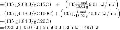 Rendered by QuickLaTeX.com \begin{array}{}\\ \\ =\left(\text{135 g}\text{⋅}\text{2.09 J/g}\text{⋅}\text{°}\text{C}\text{⋅}15\text{°}\text{C}\right)+\left(135\text{⋅}\frac{\text{1 mol}}{18.02\phantom{\rule{0.2em}{0ex}}\text{g}}\text{⋅}\text{6.01 kJ/mol}\right)\phantom{\rule{0.2em}{0ex}}\\ +\left(\text{135 g}\text{⋅}\text{4.18 J/g}\text{⋅}\text{°}\text{C}\text{⋅}100\text{°}\text{C}\right)+\left(\text{135 g}\text{⋅}\frac{\text{1 mol}}{18.02\phantom{\rule{0.2em}{0ex}}\text{g}}\text{⋅}\text{40.67 kJ/mol}\right)\\ +\left(\text{135 g}\text{⋅}\text{1.84 J/g}\text{⋅}\text{°}\text{C}\text{⋅}20\text{°}\text{C}\right)\\ =\text{4230 J}+\text{45.0 kJ}+\text{56,500 J}+\text{305 kJ}+\text{4970 J}\end{array}