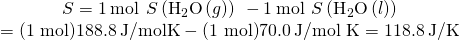 Rendered by QuickLaTeX.com \begin{array}{c}\text{Δ}S\text{°}=1\phantom{\rule{0.2em}{0ex}}\text{mol}\phantom{\rule{0.2em}{0ex}}×\phantom{\rule{0.2em}{0ex}}S\text{°}\left({\text{H}}_{2}\text{O}\left(g\right)\right)\phantom{\rule{0.2em}{0ex}}-1\phantom{\rule{0.2em}{0ex}}\text{mol}\phantom{\rule{0.2em}{0ex}}×\phantom{\rule{0.2em}{0ex}}S\text{°}\left({\text{H}}_{2}\text{O}\left(l\right)\right)\\ =\text{(1 mol)}188.8\phantom{\rule{0.2em}{0ex}}\text{J/mol·K}-\text{(1 mol)}70.0\phantom{\rule{0.2em}{0ex}}\text{J/mol K}=118.8\phantom{\rule{0.2em}{0ex}}\text{J/K}\end{array}