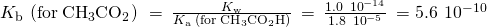 Rendered by QuickLaTeX.com {K}_{\text{b}}\phantom{\rule{0.2em}{0ex}}\left(\text{for}\phantom{\rule{0.2em}{0ex}}{\text{CH}}_{3}{\text{CO}}_{2}{}^{\text{−}}\right)\phantom{\rule{0.2em}{0ex}}=\phantom{\rule{0.2em}{0ex}}\frac{{K}_{\text{w}}}{{K}_{\text{a}}\phantom{\rule{0.2em}{0ex}}\left(\text{for}\phantom{\rule{0.2em}{0ex}}{\text{CH}}_{3}{\text{CO}}_{2}\text{H}\right)}\phantom{\rule{0.2em}{0ex}}=\phantom{\rule{0.2em}{0ex}}\frac{1.0\phantom{\rule{0.2em}{0ex}}×\phantom{\rule{0.2em}{0ex}}{10}^{-14}}{1.8\phantom{\rule{0.2em}{0ex}}×\phantom{\rule{0.2em}{0ex}}{10}^{-5}}\phantom{\rule{0.2em}{0ex}}=5.6\phantom{\rule{0.2em}{0ex}}×\phantom{\rule{0.2em}{0ex}}{10}^{-10}