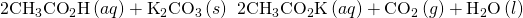 Rendered by QuickLaTeX.com 2{\text{CH}}_{3}{\text{CO}}_{2}\text{H}\left(aq\right)+{\text{K}}_{2}{\text{CO}}_{3}\left(s\right)\phantom{\rule{0.2em}{0ex}}⟶\phantom{\rule{0.2em}{0ex}}{2\text{CH}}_{3}{\text{CO}}_{2}\text{K}\left(aq\right)+{\text{CO}}_{2}\left(g\right)+{\text{H}}_{2}\text{O}\left(l\right)