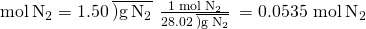 Rendered by QuickLaTeX.com \text{mol}\phantom{\rule{0.2em}{0ex}}{\text{N}}_{2}=1.50\phantom{\rule{0.2em}{0ex}}\overline{)\text{g}\phantom{\rule{0.2em}{0ex}}{\text{N}}_{2}}\phantom{\rule{0.2em}{0ex}}×\phantom{\rule{0.2em}{0ex}}\frac{\text{1 mol}\phantom{\rule{0.2em}{0ex}}{\text{N}}_{2}}{28.02\phantom{\rule{0.2em}{0ex}}\overline{)\text{g}\phantom{\rule{0.2em}{0ex}}{\text{N}}_{2}}}\phantom{\rule{0.2em}{0ex}}=\text{0.0535 mol}\phantom{\rule{0.2em}{0ex}}{\text{N}}_{2}