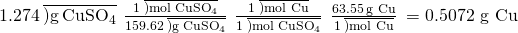 Rendered by QuickLaTeX.com 1.274\phantom{\rule{0.2em}{0ex}}\overline{)\text{g}\phantom{\rule{0.2em}{0ex}}{\text{CuSO}}_{4}}\phantom{\rule{0.2em}{0ex}}×\phantom{\rule{0.2em}{0ex}}\frac{1\phantom{\rule{0.2em}{0ex}}\overline{)\text{mol}\phantom{\rule{0.2em}{0ex}}{\text{CuSO}}_{4}}}{159.62\phantom{\rule{0.2em}{0ex}}\overline{)\text{g}\phantom{\rule{0.2em}{0ex}}{\text{CuSO}}_{4}}}\phantom{\rule{0.2em}{0ex}}×\phantom{\rule{0.2em}{0ex}}\frac{1\phantom{\rule{0.2em}{0ex}}\overline{)\text{mol Cu}}}{1\phantom{\rule{0.2em}{0ex}}\overline{)\text{mol}\phantom{\rule{0.2em}{0ex}}{\text{CuSO}}_{4}}}\phantom{\rule{0.2em}{0ex}}×\phantom{\rule{0.2em}{0ex}}\frac{63.55\phantom{\rule{0.2em}{0ex}}\text{g Cu}}{1\phantom{\rule{0.2em}{0ex}}\overline{)\text{mol Cu}}}\phantom{\rule{0.2em}{0ex}}=\text{0.5072 g Cu}