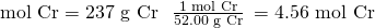 Rendered by QuickLaTeX.com \text{mol Cr}=\text{237 g Cr}\phantom{\rule{0.3em}{0ex}}×\phantom{\rule{0.4em}{0ex}}\frac{\text{1 mol Cr}}{\text{52.00 g Cr}}\phantom{\rule{0.2em}{0ex}}=\text{4.56 mol Cr}