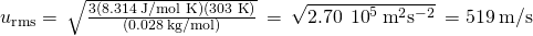 Rendered by QuickLaTeX.com {u}_{\text{r}\text{m}\text{s}}=\phantom{\rule{0.2em}{0ex}}\sqrt{\frac{3\left(8.314\phantom{\rule{0.2em}{0ex}}\text{J/mol K}\right)\left(\text{303 K}\right)}{\left(0.028\phantom{\rule{0.2em}{0ex}}\text{kg/mol}\right)}}\phantom{\rule{0.2em}{0ex}}=\phantom{\rule{0.2em}{0ex}}\sqrt{2.70\phantom{\rule{0.2em}{0ex}}×\phantom{\rule{0.2em}{0ex}}{10}^{5}\phantom{\rule{0.2em}{0ex}}{\text{m}}^{2}{\text{s}}^{-2}}\phantom{\rule{0.2em}{0ex}}=519\phantom{\rule{0.2em}{0ex}}\text{m/s}