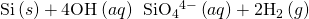 Rendered by QuickLaTeX.com \text{Si}\left(s\right)+{\text{4OH}}^{\text{−}}\left(aq\right)\phantom{\rule{0.2em}{0ex}}⟶\phantom{\rule{0.2em}{0ex}}{\text{SiO}}_{4}{}^{4-}\left(aq\right)+{\text{2H}}_{2}\left(g\right)