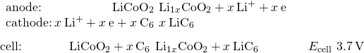 Rendered by QuickLaTeX.com \begin{array}{l}\underset{¯}{\begin{array}{l}\text{anode:}\phantom{\rule{5.65em}{0ex}}{\text{LiCoO}}_{2}\phantom{\rule{0.2em}{0ex}}⇌\phantom{\rule{0.2em}{0ex}}{\text{Li}}_{1\text{−}x}{\text{CoO}}_{2}+x\phantom{\rule{0.2em}{0ex}}{\text{Li}}^{\text{+}}+x\phantom{\rule{0.2em}{0ex}}{\text{e}}^{\text{−}}\phantom{\rule{8em}{0ex}}\\ \text{cathode:}\phantom{\rule{0.2em}{0ex}}x\phantom{\rule{0.2em}{0ex}}{\text{Li}}^{\text{+}}+x\phantom{\rule{0.2em}{0ex}}{\text{e}}^{\text{−}}+x\phantom{\rule{0.2em}{0ex}}{\text{C}}_{6}\phantom{\rule{0.2em}{0ex}}⇌\phantom{\rule{0.2em}{0ex}}x\phantom{\rule{0.2em}{0ex}}{\text{LiC}}_{6}\end{array}}\\ \text{cell:}\phantom{\rule{3.8em}{0ex}}{\text{LiCoO}}_{2}+x\phantom{\rule{0.2em}{0ex}}{\text{C}}_{6}\phantom{\rule{0.2em}{0ex}}⇌\phantom{\rule{0.2em}{0ex}}{\text{Li}}_{1\text{−}x}{\text{CoO}}_{2}+x\phantom{\rule{0.2em}{0ex}}{\text{LiC}}_{6}\phantom{\rule{4em}{0ex}}{E}_{\text{cell}}~3.7\phantom{\rule{0.2em}{0ex}}\text{V}\end{array}