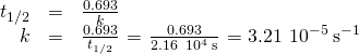 Rendered by QuickLaTeX.com \begin{array}{ccc}\hfill {t}_{1\text{/}2}& =& \frac{0.693}{k}\hfill \\ \hfill k& =& \frac{0.693}{{t}_{1\text{/}2}}\phantom{\rule{0.1em}{0ex}}=\phantom{\rule{0.1em}{0ex}}\frac{0.693}{2.16\phantom{\rule{0.2em}{0ex}}×\phantom{\rule{0.2em}{0ex}}{10}^{4}\phantom{\rule{0.2em}{0ex}}\text{s}}\phantom{\rule{0.1em}{0ex}}=3.21\phantom{\rule{0.2em}{0ex}}×\phantom{\rule{0.2em}{0ex}}{10}^{-5}\phantom{\rule{0.2em}{0ex}}{\text{s}}^{-1}\hfill \end{array}