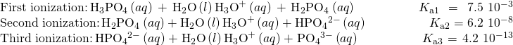 Rendered by QuickLaTeX.com \begin{array}{}\\ \text{First ionization:}\phantom{\rule{0.2em}{0ex}}{\text{H}}_{3}{\text{PO}}_{4}\left(aq\right)+{\text{H}}_{2}\text{O}\left(l\right)⇌{\text{H}}_{3}{\text{O}}^{\text{+}}\left(aq\right)+{\text{H}}_{2}{\text{PO}}_{4}{}^{\text{−}}\left(aq\right)\phantom{\rule{5em}{0ex}}{K}_{\text{a}1}=7.5\phantom{\rule{0.2em}{0ex}}×\phantom{\rule{0.2em}{0ex}}{10}^{-3}\\ \text{Second ionization:}\phantom{\rule{0.2em}{0ex}}{\text{H}}_{2}{\text{PO}}_{4}{}^{\text{−}}\left(aq\right)+{\text{H}}_{2}\text{O}\left(l\right)⇌{\text{H}}_{3}{\text{O}}^{\text{+}}\left(aq\right)+{\text{HPO}}_{4}{}^{2-}\left(aq\right)\phantom{\rule{5em}{0ex}}{K}_{\text{a}2}=6.2\phantom{\rule{0.2em}{0ex}}×\phantom{\rule{0.2em}{0ex}}{10}^{-8}\\ \text{Third ionization:}\phantom{\rule{0.2em}{0ex}}{\text{HPO}}_{4}{}^{2-}\left(aq\right)+{\text{H}}_{2}\text{O}\left(l\right)⇌{\text{H}}_{3}{\text{O}}^{\text{+}}\left(aq\right)+{\text{PO}}_{4}{}^{3-}\left(aq\right)\phantom{\rule{5em}{0ex}}{K}_{\text{a}3}=4.2\phantom{\rule{0.2em}{0ex}}×\phantom{\rule{0.2em}{0ex}}{10}^{-13}\end{array}