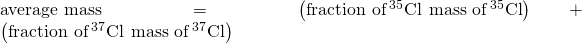Rendered by QuickLaTeX.com \text{average mass}=\left(\text{fraction of}\phantom{\rule{0.2em}{0ex}}{}^{35}\text{Cl}\phantom{\rule{0.2em}{0ex}}×\phantom{\rule{0.2em}{0ex}}\text{mass of}\phantom{\rule{0.2em}{0ex}}{}^{35}\text{Cl}\right)+\left(\text{fraction of}\phantom{\rule{0.2em}{0ex}}{}^{37}\text{Cl}\phantom{\rule{0.2em}{0ex}}×\phantom{\rule{0.2em}{0ex}}\text{mass of}\phantom{\rule{0.2em}{0ex}}{}^{37}\text{Cl}\right)