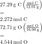 Rendered by QuickLaTeX.com \begin{array}{l}\\ 27.29\phantom{\rule{0.2em}{0ex}}\text{g C}\left(\frac{\text{mol C}}{12.01\phantom{\rule{0.2em}{0ex}}\text{g}}\right)& =\hfill & 2.272\phantom{\rule{0.2em}{0ex}}\text{mol C}\hfill \\ 72.71\phantom{\rule{0.2em}{0ex}}\text{g O}\left(\frac{\text{mol O}}{16.00\phantom{\rule{0.2em}{0ex}}\text{g}}\right)& =\hfill & 4.544\phantom{\rule{0.2em}{0ex}}\text{mol O}\hfill \end{array}