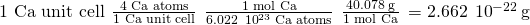 Rendered by QuickLaTeX.com \text{1 Ca unit cell}\phantom{\rule{0.2em}{0ex}}×\phantom{\rule{0.2em}{0ex}}\frac{\text{4 Ca atoms}}{\text{1 Ca unit cell}}\phantom{\rule{0.2em}{0ex}}×\phantom{\rule{0.2em}{0ex}}\frac{\text{1 mol Ca}}{6.022\phantom{\rule{0.2em}{0ex}}×\phantom{\rule{0.2em}{0ex}}{10}^{23}\phantom{\rule{0.2em}{0ex}}\text{Ca atoms}}\phantom{\rule{0.2em}{0ex}}×\phantom{\rule{0.2em}{0ex}}\frac{40.078\phantom{\rule{0.2em}{0ex}}\text{g}}{\text{1 mol Ca}}\phantom{\rule{0.2em}{0ex}}=2.662\phantom{\rule{0.2em}{0ex}}×\phantom{\rule{0.2em}{0ex}}{10}^{-22}\phantom{\rule{0.2em}{0ex}}\text{g}
