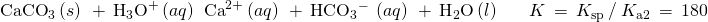 Rendered by QuickLaTeX.com \begin{array}{ccc}\hfill {\text{CaCO}}_{3}\left(s\right)\phantom{\rule{0.2em}{0ex}}+\phantom{\rule{0.2em}{0ex}}{\text{H}}_{3}{\text{O}}^{+}\left(aq\right)\phantom{\rule{0.2em}{0ex}}⇌\phantom{\rule{0.2em}{0ex}}{\text{Ca}}^{2+}\left(aq\right)\phantom{\rule{0.2em}{0ex}}+\phantom{\rule{0.2em}{0ex}}{\text{HCO}}_{3}{}^{-}\phantom{\rule{0.2em}{0ex}}\left(aq\right)\phantom{\rule{0.2em}{0ex}}+\phantom{\rule{0.2em}{0ex}}{\text{H}}_{2}\text{O}\left(l\right) \hfill & & \hfill K\phantom{\rule{0.2em}{0ex}}=\phantom{\rule{0.2em}{0ex}}{K}_{\text{sp}}\phantom{\rule{0.2em}{0ex}}\text{/}\phantom{\rule{0.2em}{0ex}}{K}_{\text{a}2}\phantom{\rule{0.2em}{0ex}}=\phantom{\rule{0.2em}{0ex}}180\hfill \end{array}